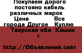 Покупаем дорого постояно кабель различных марок  › Цена ­ 60 000 - Все города Другое » Куплю   . Тверская обл.,Кашин г.